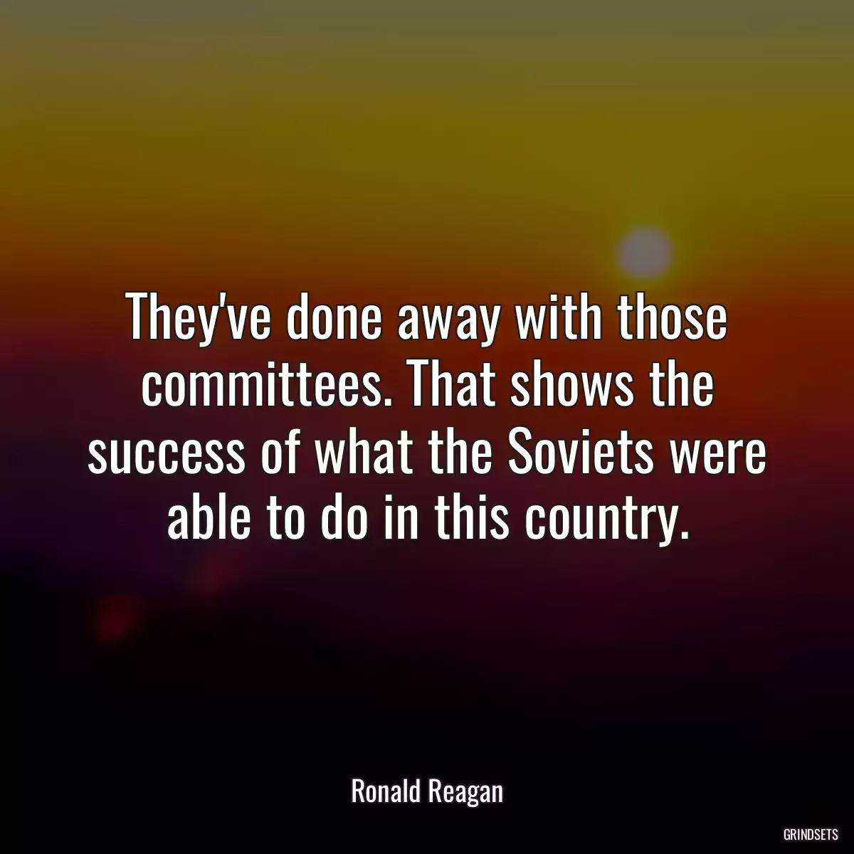 They\'ve done away with those committees. That shows the success of what the Soviets were able to do in this country.