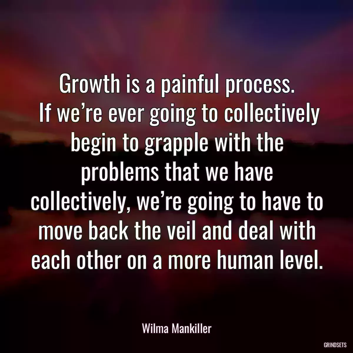 Growth is a painful process.
 If we’re ever going to collectively begin to grapple with the problems that we have collectively, we’re going to have to move back the veil and deal with each other on a more human level.