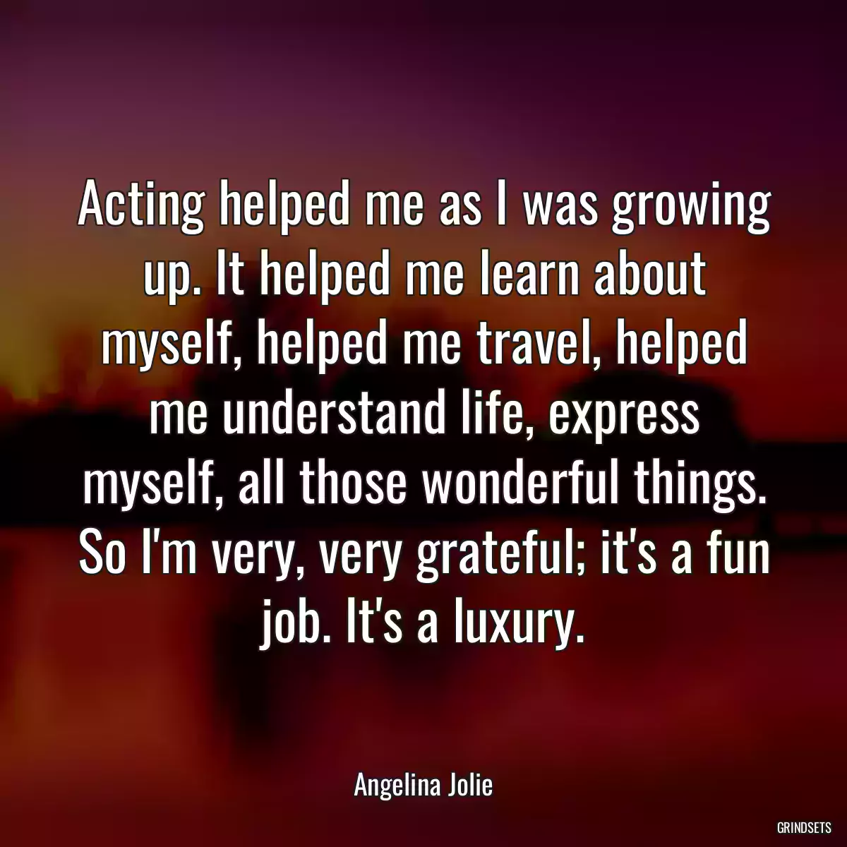 Acting helped me as I was growing up. It helped me learn about myself, helped me travel, helped me understand life, express myself, all those wonderful things. So I\'m very, very grateful; it\'s a fun job. It\'s a luxury.