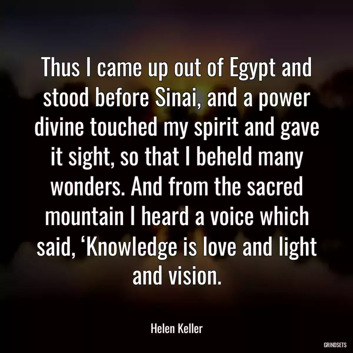 Thus I came up out of Egypt and stood before Sinai, and a power divine touched my spirit and gave it sight, so that I beheld many wonders. And from the sacred mountain I heard a voice which said, ‘Knowledge is love and light and vision.