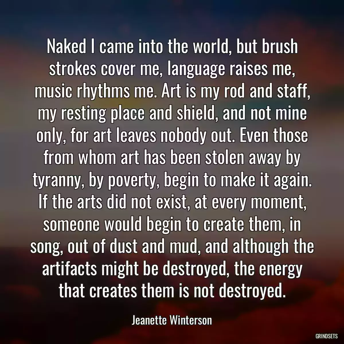 Naked I came into the world, but brush strokes cover me, language raises me, music rhythms me. Art is my rod and staff, my resting place and shield, and not mine only, for art leaves nobody out. Even those from whom art has been stolen away by tyranny, by poverty, begin to make it again. If the arts did not exist, at every moment, someone would begin to create them, in song, out of dust and mud, and although the artifacts might be destroyed, the energy that creates them is not destroyed.