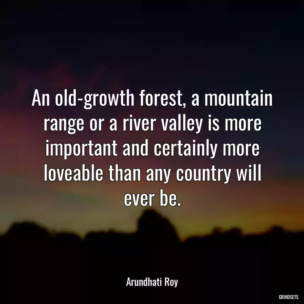 An old-growth forest, a mountain range or a river valley is more important and certainly more loveable than any country will ever be.