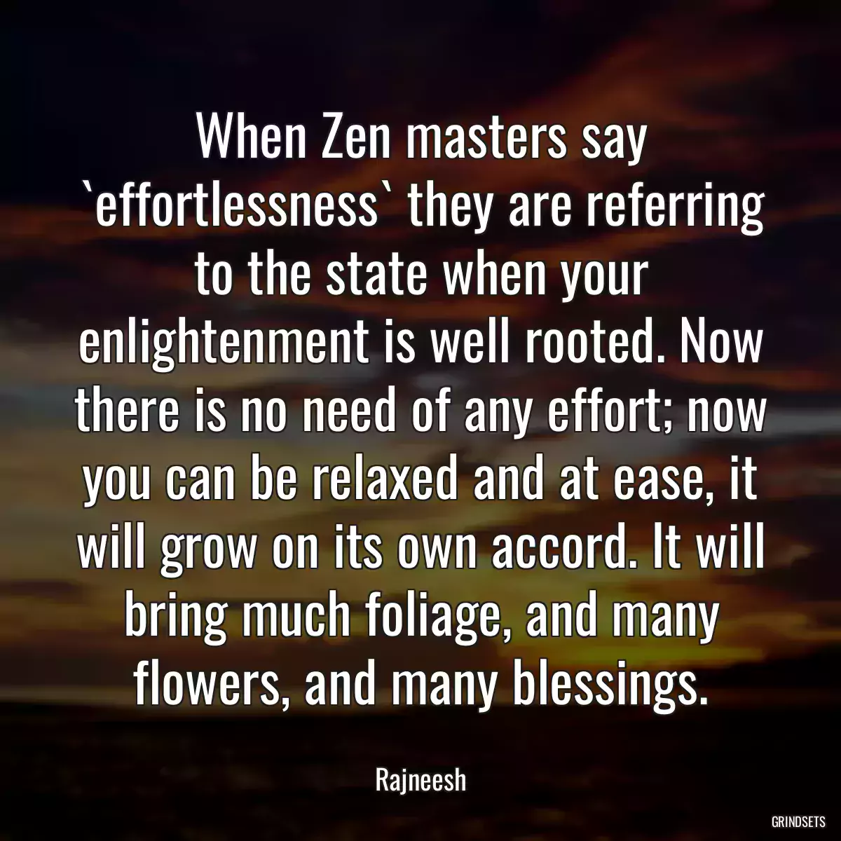 When Zen masters say `effortlessness` they are referring to the state when your enlightenment is well rooted. Now there is no need of any effort; now you can be relaxed and at ease, it will grow on its own accord. It will bring much foliage, and many flowers, and many blessings.