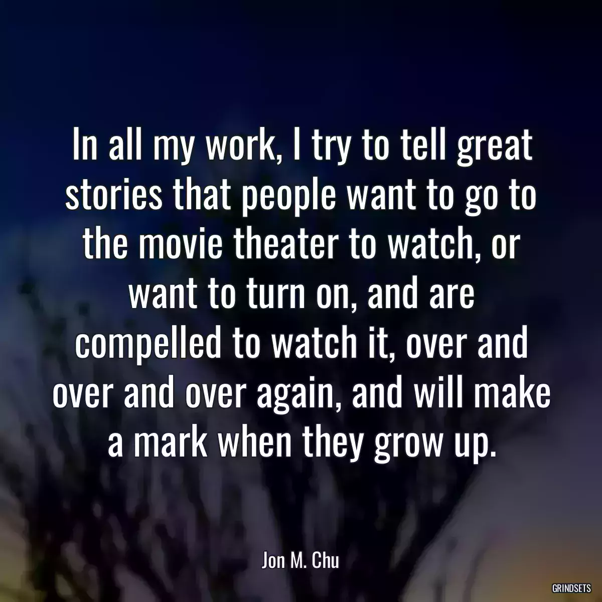 In all my work, I try to tell great stories that people want to go to the movie theater to watch, or want to turn on, and are compelled to watch it, over and over and over again, and will make a mark when they grow up.