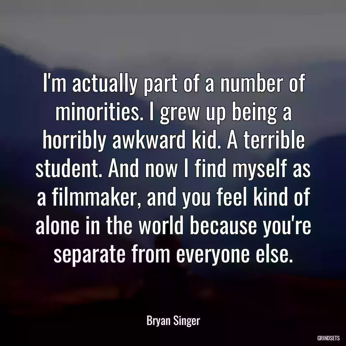 I\'m actually part of a number of minorities. I grew up being a horribly awkward kid. A terrible student. And now I find myself as a filmmaker, and you feel kind of alone in the world because you\'re separate from everyone else.