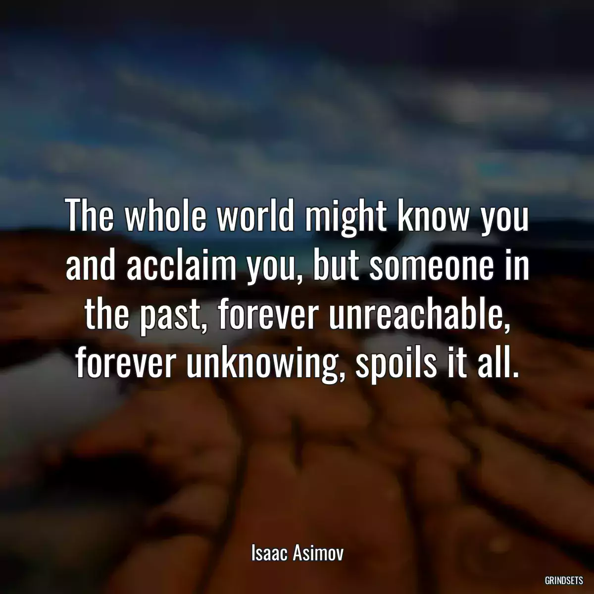 The whole world might know you and acclaim you, but someone in the past, forever unreachable, forever unknowing, spoils it all.