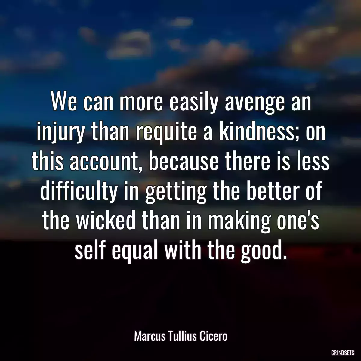 We can more easily avenge an injury than requite a kindness; on this account, because there is less difficulty in getting the better of the wicked than in making one\'s self equal with the good.