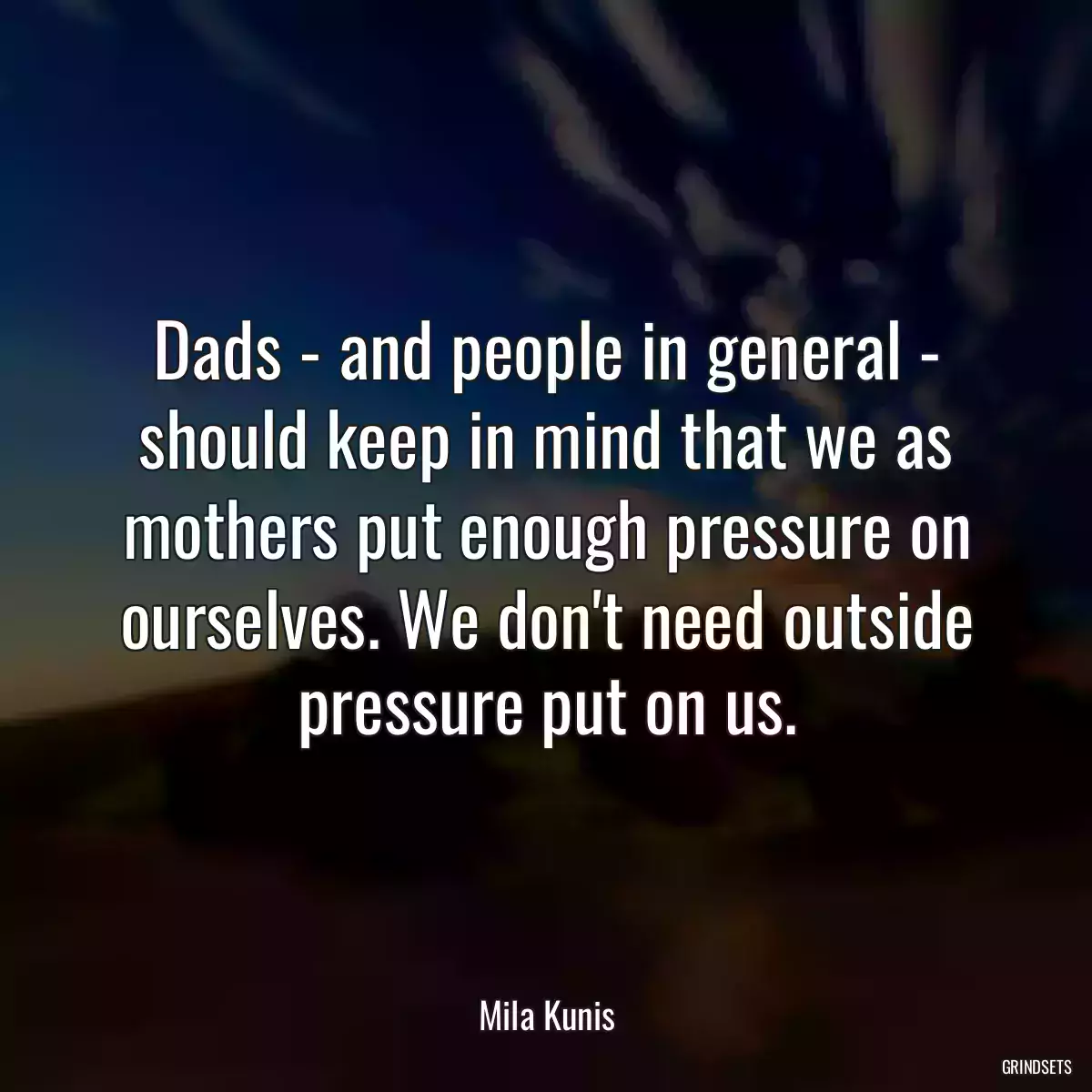 Dads - and people in general - should keep in mind that we as mothers put enough pressure on ourselves. We don\'t need outside pressure put on us.