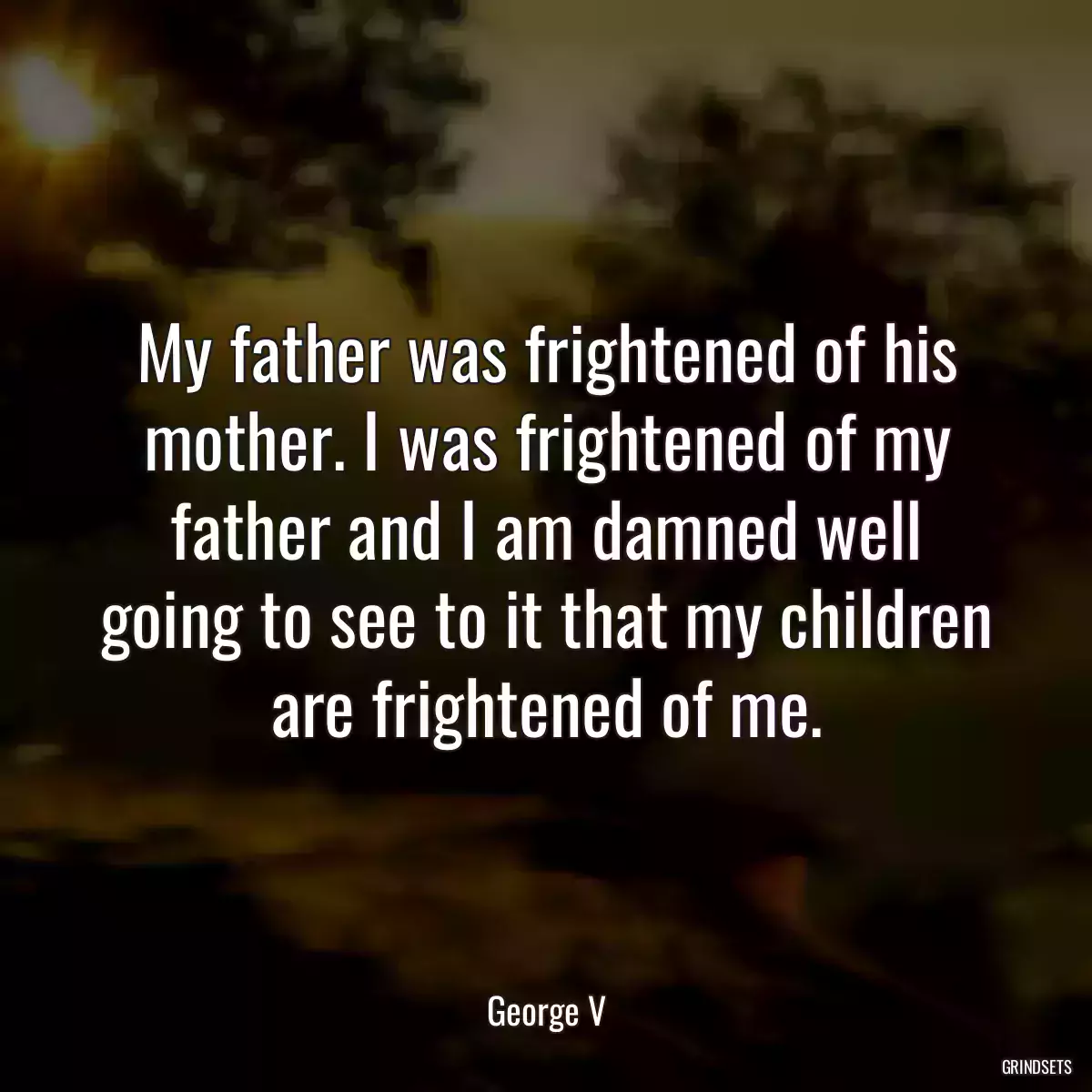 My father was frightened of his mother. I was frightened of my father and I am damned well going to see to it that my children are frightened of me.