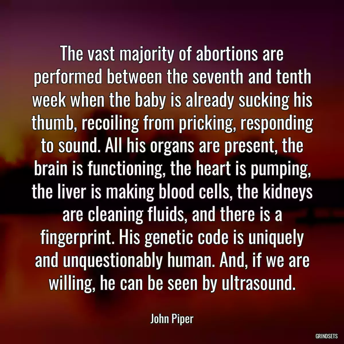 The vast majority of abortions are performed between the seventh and tenth week when the baby is already sucking his thumb, recoiling from pricking, responding to sound. All his organs are present, the brain is functioning, the heart is pumping, the liver is making blood cells, the kidneys are cleaning fluids, and there is a fingerprint. His genetic code is uniquely and unquestionably human. And, if we are willing, he can be seen by ultrasound.