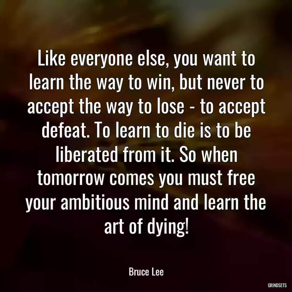 Like everyone else, you want to learn the way to win, but never to accept the way to lose - to accept defeat. To learn to die is to be liberated from it. So when tomorrow comes you must free your ambitious mind and learn the art of dying!