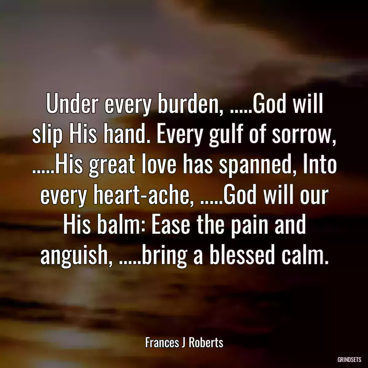 Under every burden, .....God will slip His hand. Every gulf of sorrow, .....His great love has spanned, Into every heart-ache, .....God will our His balm: Ease the pain and anguish, .....bring a blessed calm.