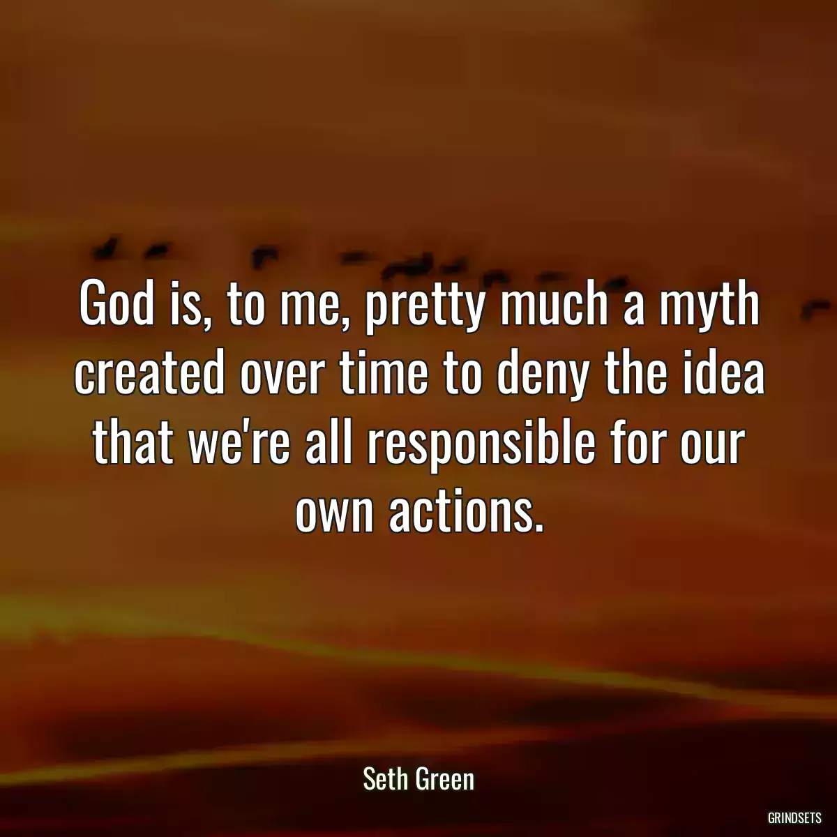 God is, to me, pretty much a myth created over time to deny the idea that we\'re all responsible for our own actions.