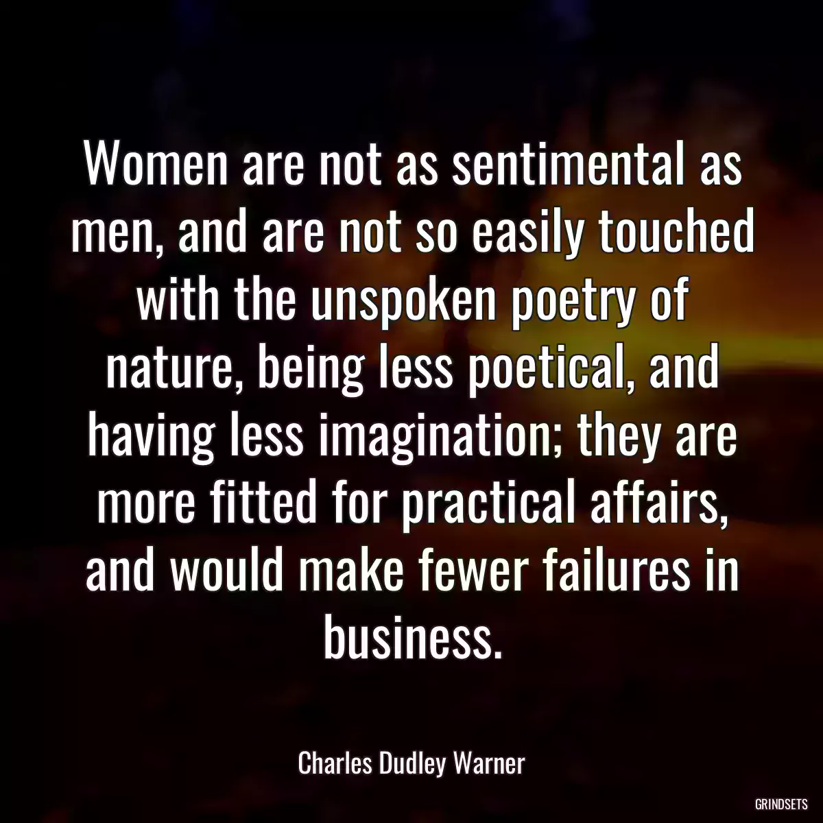 Women are not as sentimental as men, and are not so easily touched with the unspoken poetry of nature, being less poetical, and having less imagination; they are more fitted for practical affairs, and would make fewer failures in business.