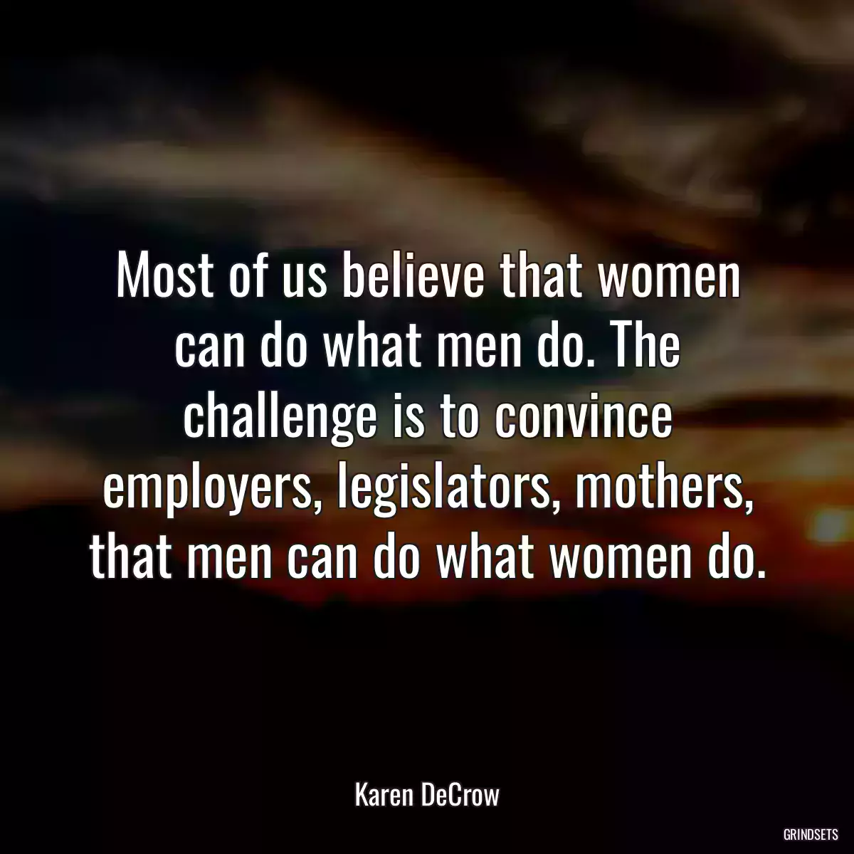 Most of us believe that women can do what men do. The challenge is to convince employers, legislators, mothers, that men can do what women do.