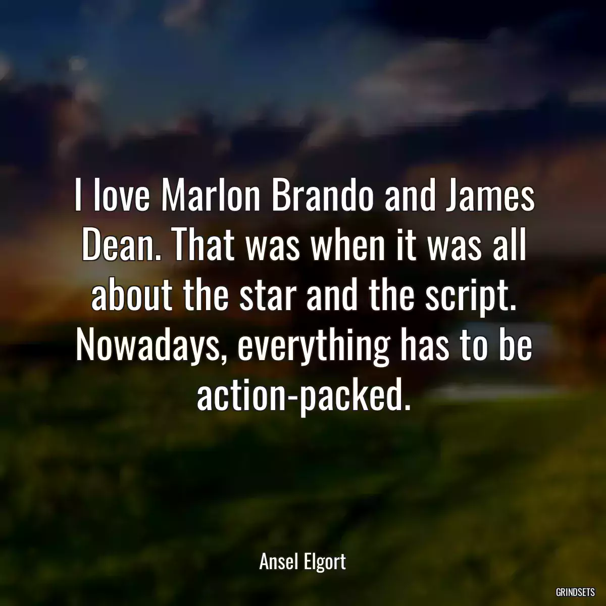 I love Marlon Brando and James Dean. That was when it was all about the star and the script. Nowadays, everything has to be action-packed.