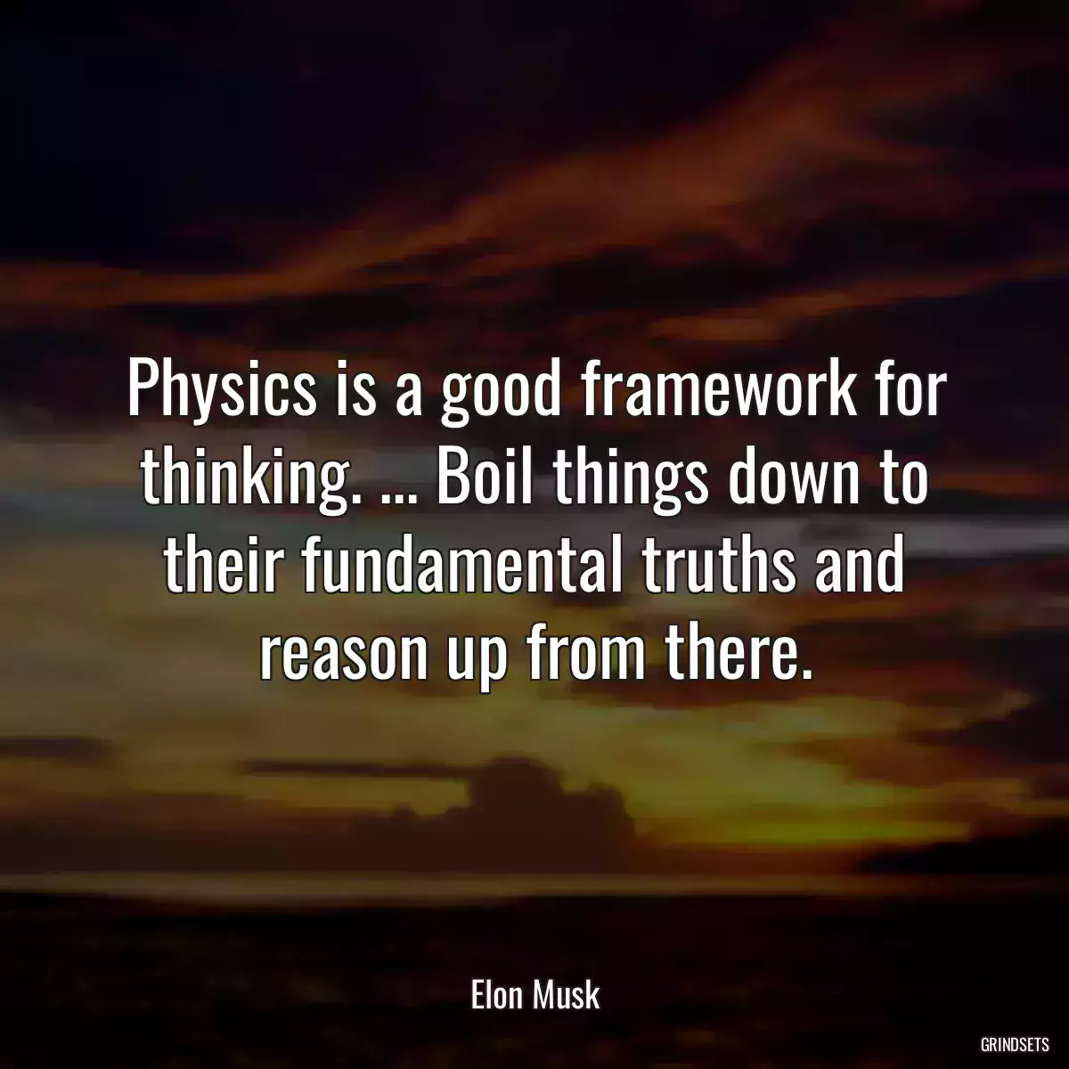 Physics is a good framework for thinking. ... Boil things down to their fundamental truths and reason up from there.