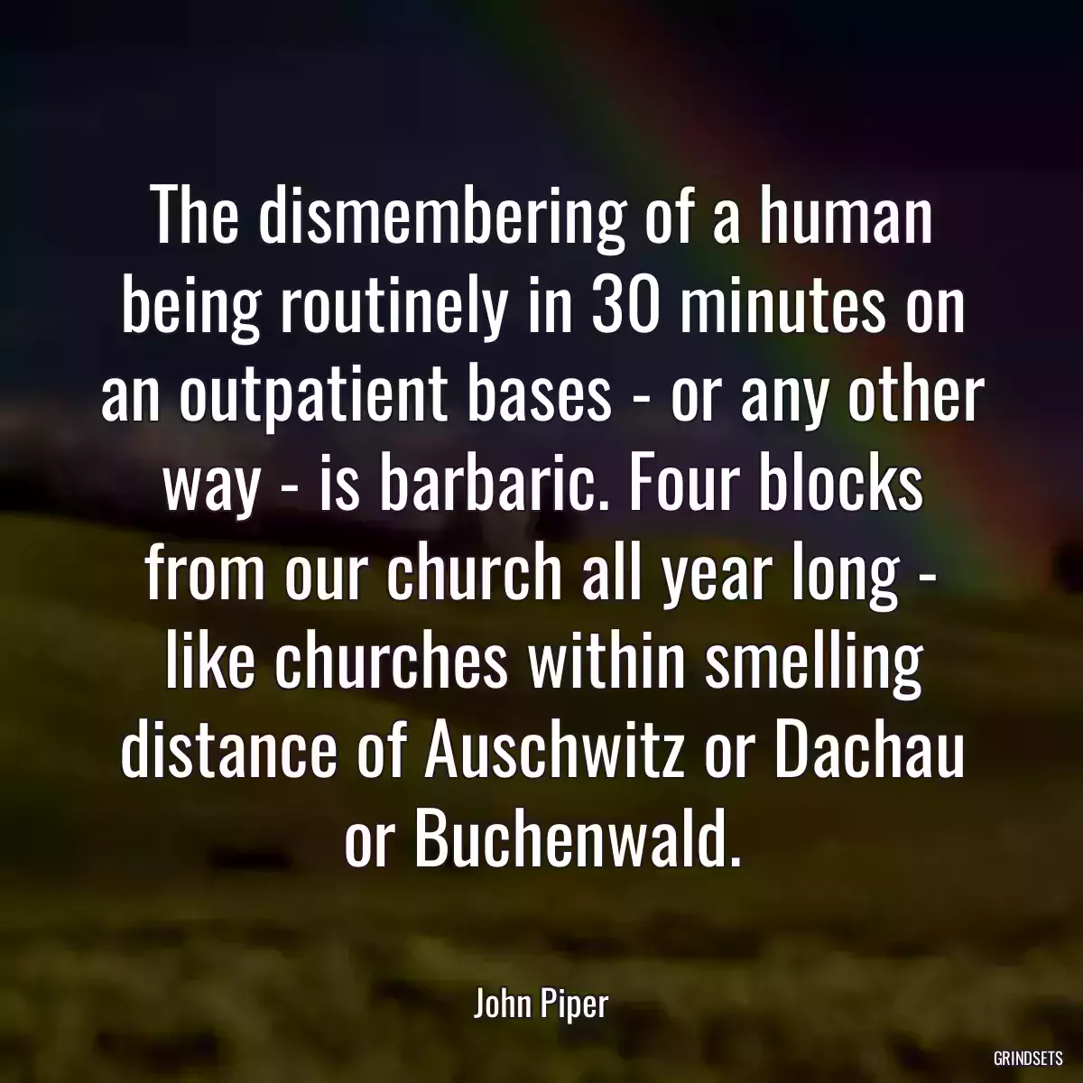 The dismembering of a human being routinely in 30 minutes on an outpatient bases - or any other way - is barbaric. Four blocks from our church all year long - like churches within smelling distance of Auschwitz or Dachau or Buchenwald.