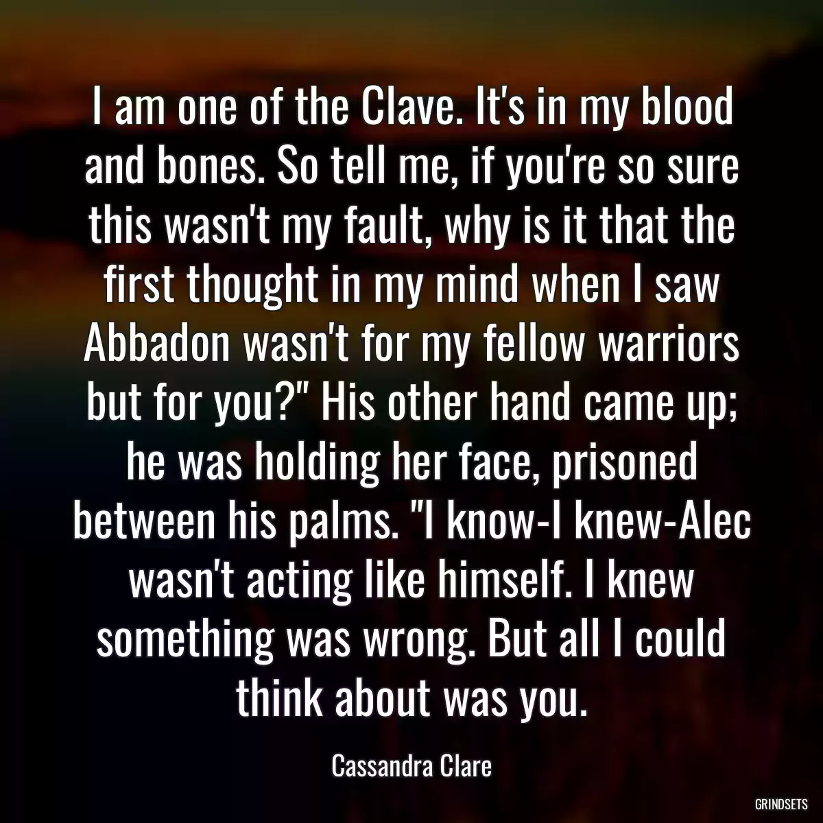 I am one of the Clave. It\'s in my blood and bones. So tell me, if you\'re so sure this wasn\'t my fault, why is it that the first thought in my mind when I saw Abbadon wasn\'t for my fellow warriors but for you?\
