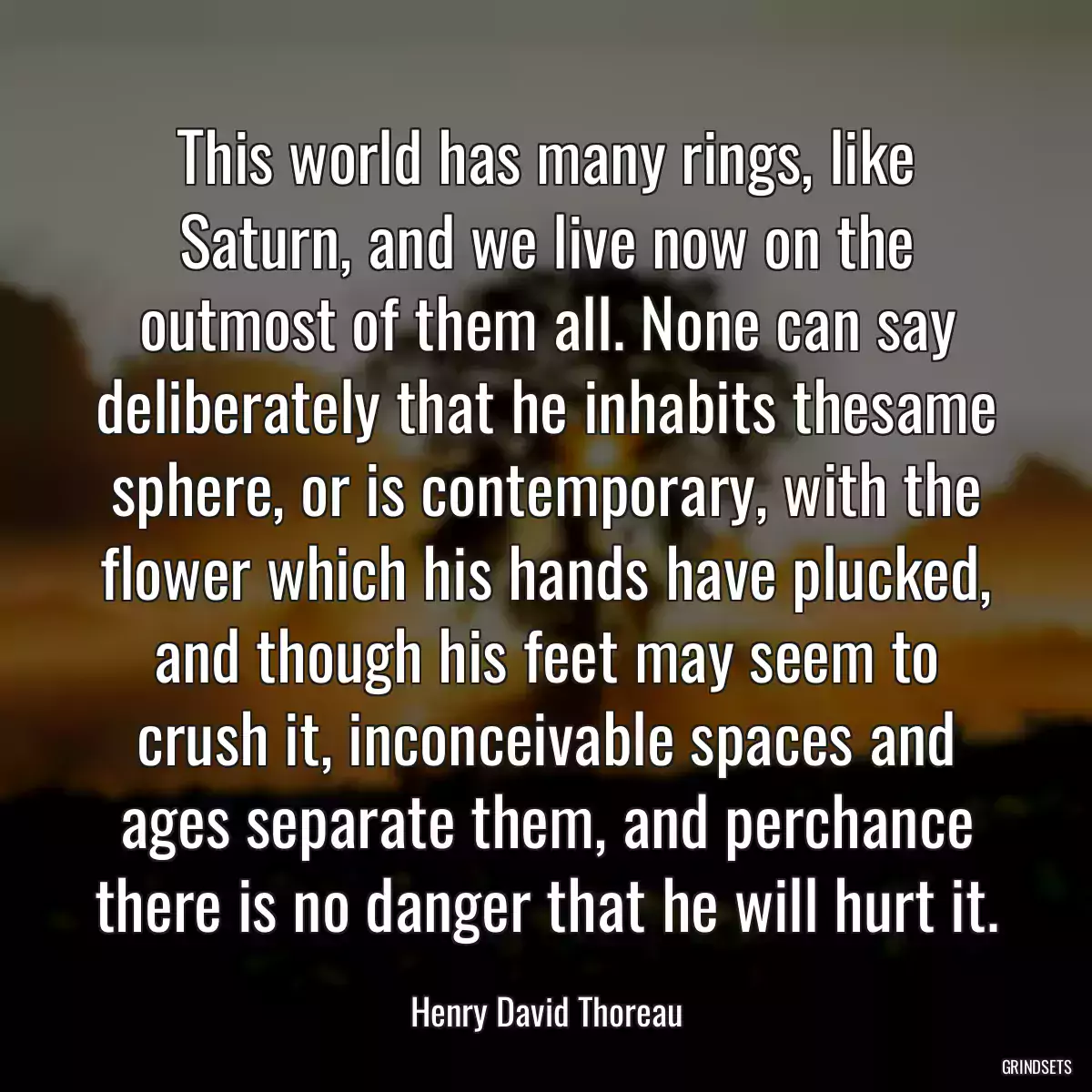 This world has many rings, like Saturn, and we live now on the outmost of them all. None can say deliberately that he inhabits thesame sphere, or is contemporary, with the flower which his hands have plucked, and though his feet may seem to crush it, inconceivable spaces and ages separate them, and perchance there is no danger that he will hurt it.