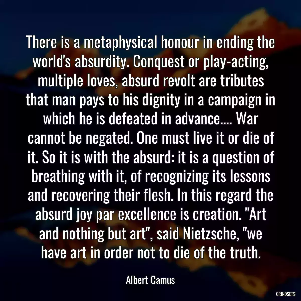 There is a metaphysical honour in ending the world\'s absurdity. Conquest or play-acting, multiple loves, absurd revolt are tributes that man pays to his dignity in a campaign in which he is defeated in advance.... War cannot be negated. One must live it or die of it. So it is with the absurd: it is a question of breathing with it, of recognizing its lessons and recovering their flesh. In this regard the absurd joy par excellence is creation. \