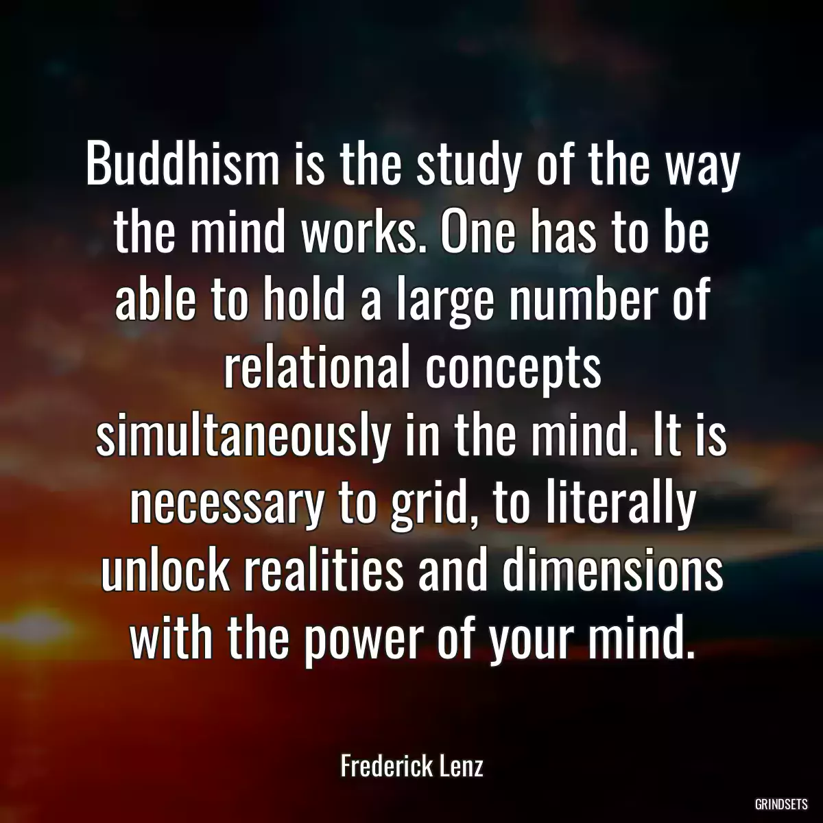 Buddhism is the study of the way the mind works. One has to be able to hold a large number of relational concepts simultaneously in the mind. It is necessary to grid, to literally unlock realities and dimensions with the power of your mind.