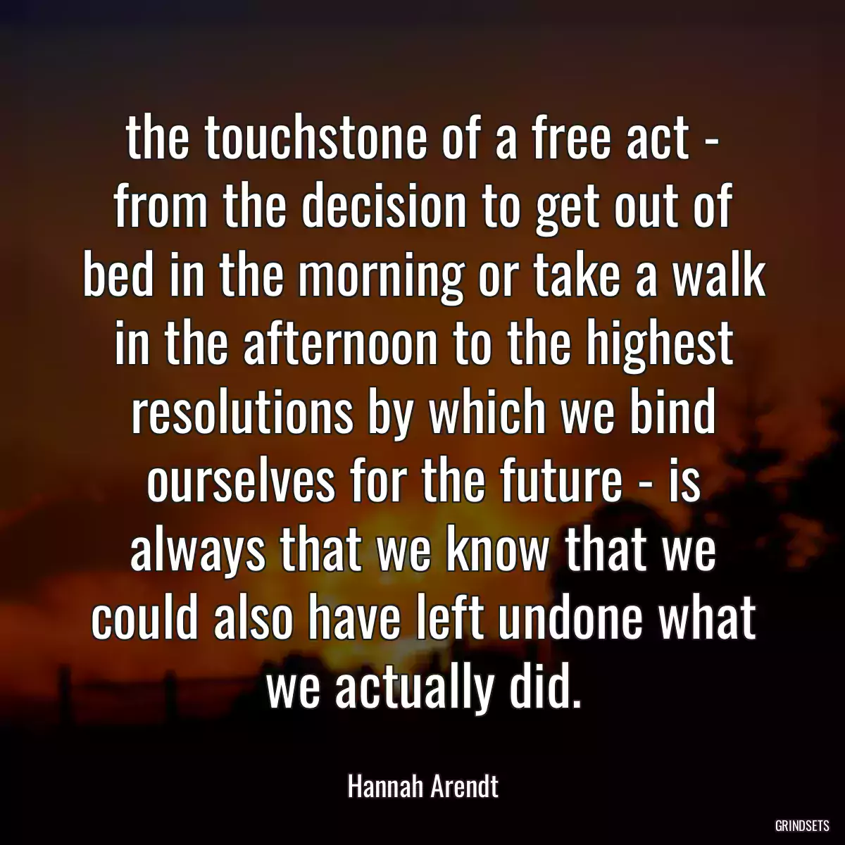 the touchstone of a free act - from the decision to get out of bed in the morning or take a walk in the afternoon to the highest resolutions by which we bind ourselves for the future - is always that we know that we could also have left undone what we actually did.