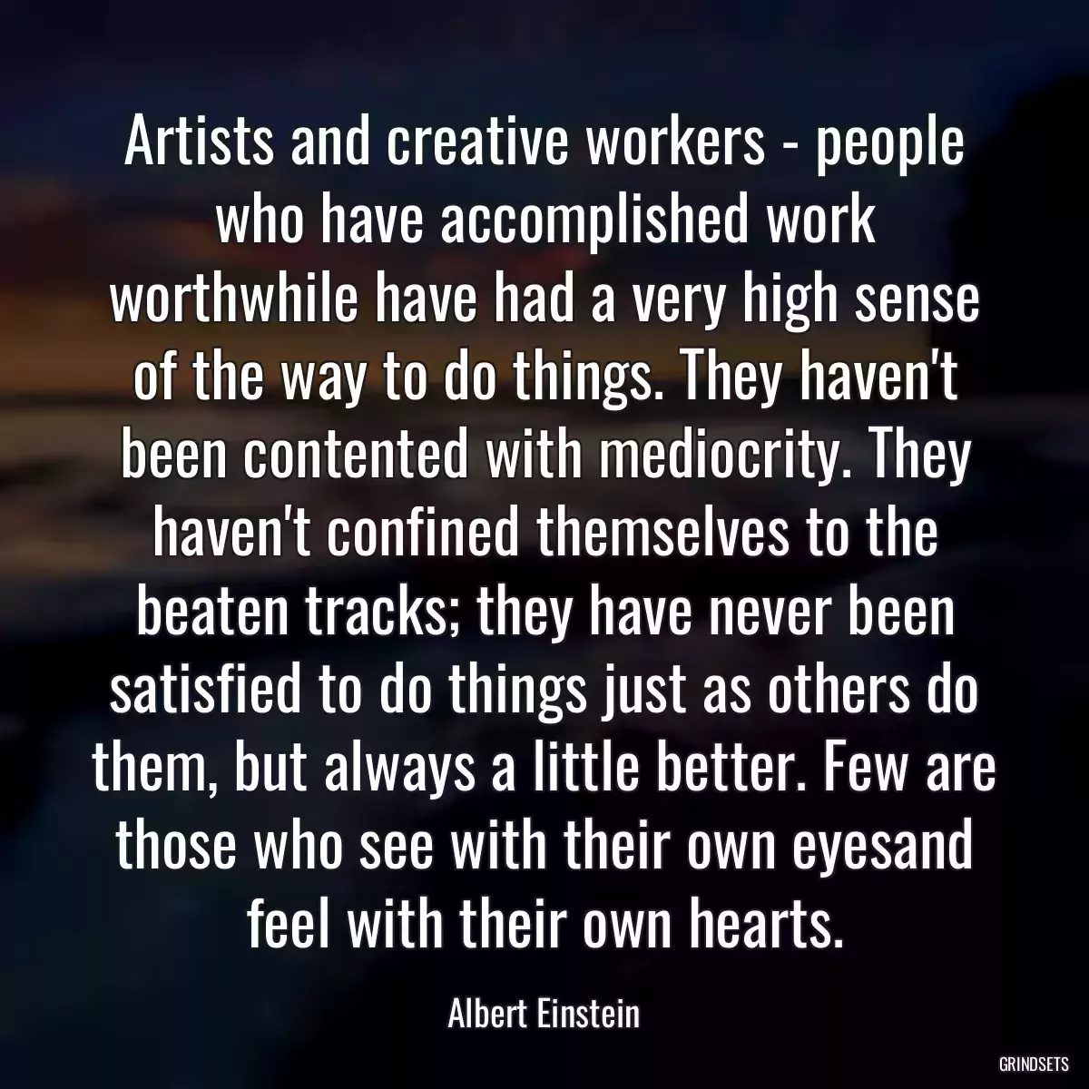 Artists and creative workers - people who have accomplished work worthwhile have had a very high sense of the way to do things. They haven\'t been contented with mediocrity. They haven\'t confined themselves to the beaten tracks; they have never been satisfied to do things just as others do them, but always a little better. Few are those who see with their own eyesand feel with their own hearts.