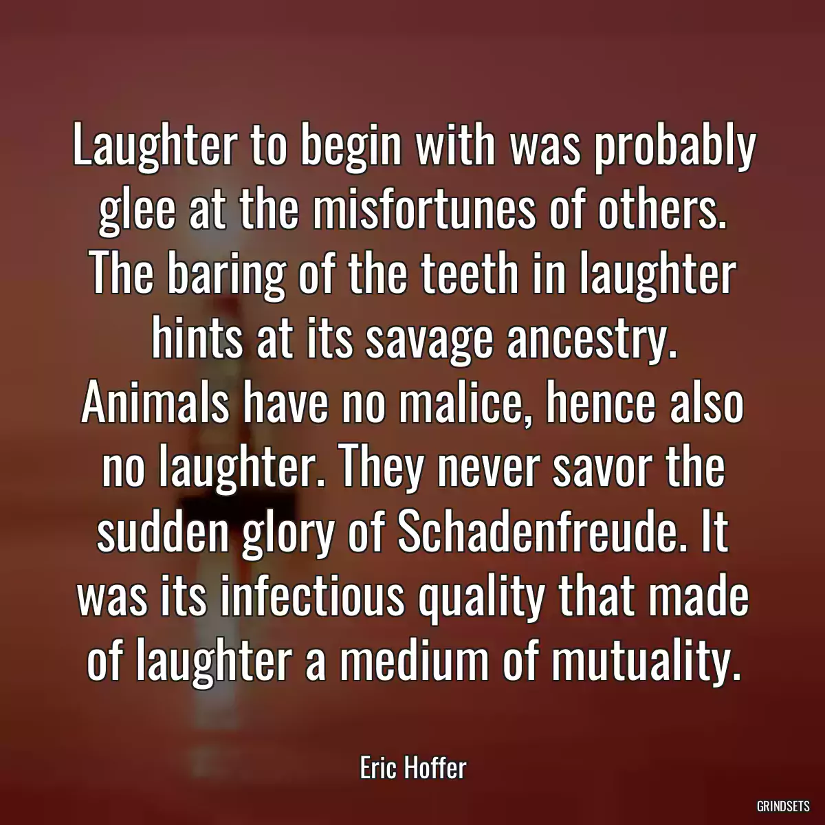 Laughter to begin with was probably glee at the misfortunes of others. The baring of the teeth in laughter hints at its savage ancestry. Animals have no malice, hence also no laughter. They never savor the sudden glory of Schadenfreude. It was its infectious quality that made of laughter a medium of mutuality.