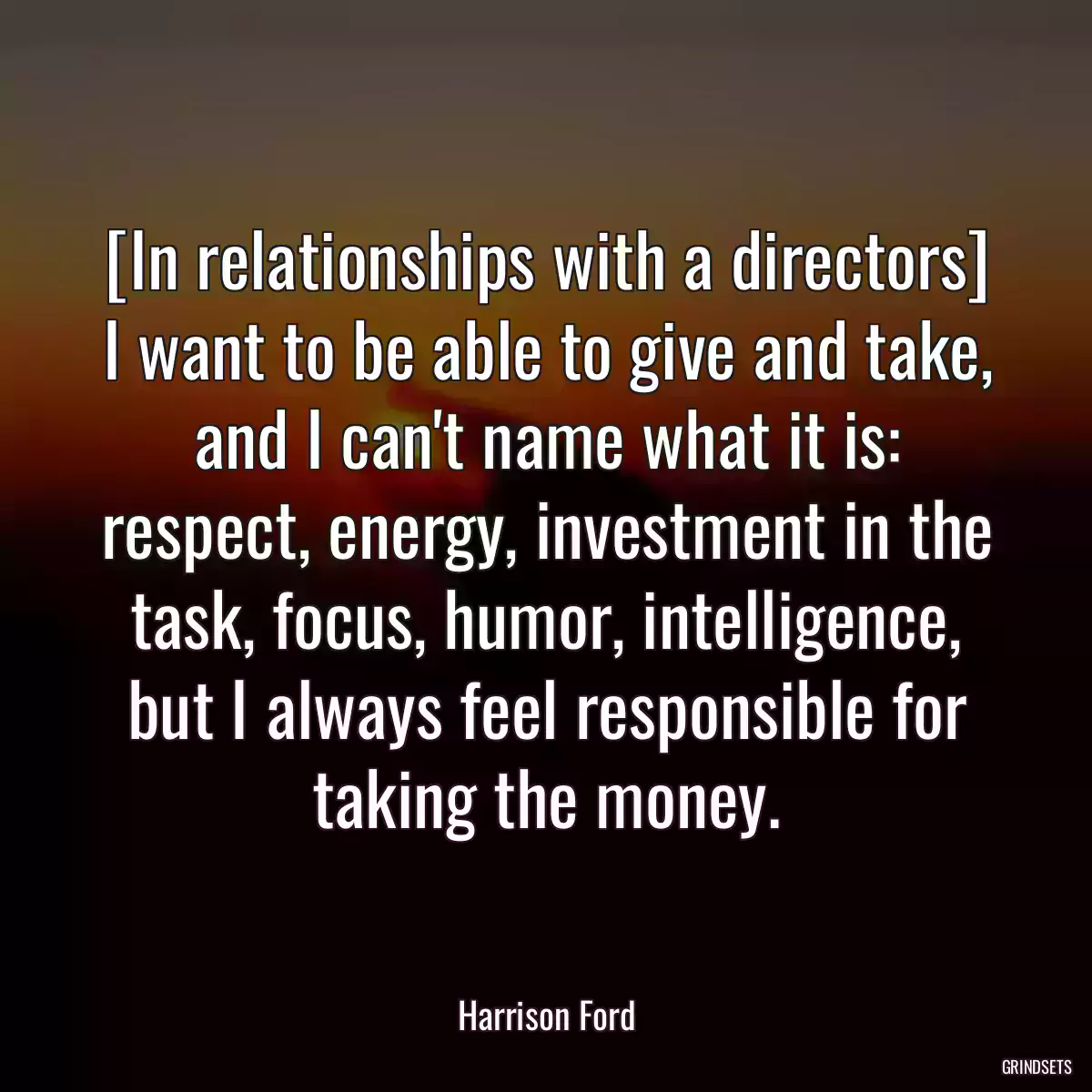 [In relationships with a directors] I want to be able to give and take, and I can\'t name what it is: respect, energy, investment in the task, focus, humor, intelligence, but I always feel responsible for taking the money.