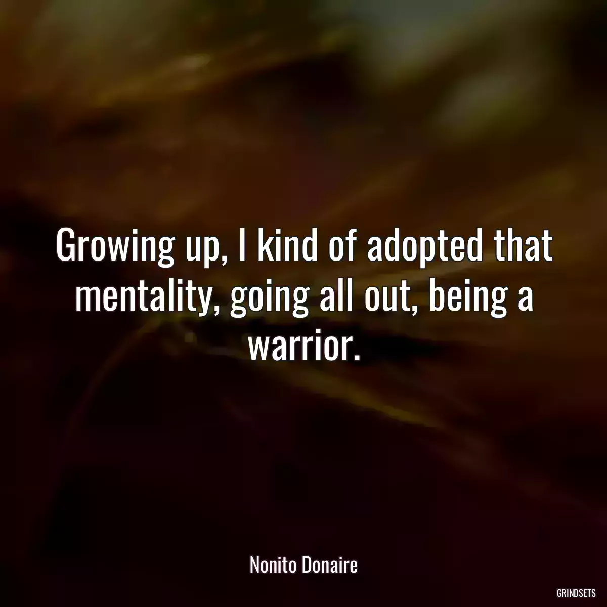 Growing up, I kind of adopted that mentality, going all out, being a warrior.