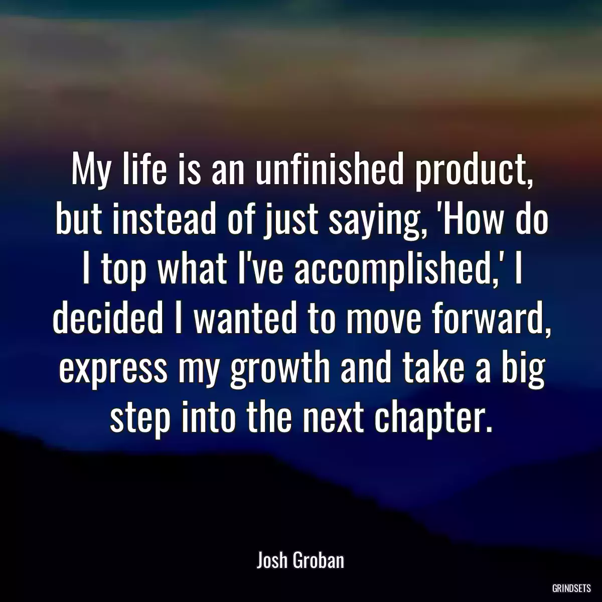 My life is an unfinished product, but instead of just saying, \'How do I top what I\'ve accomplished,\' I decided I wanted to move forward, express my growth and take a big step into the next chapter.