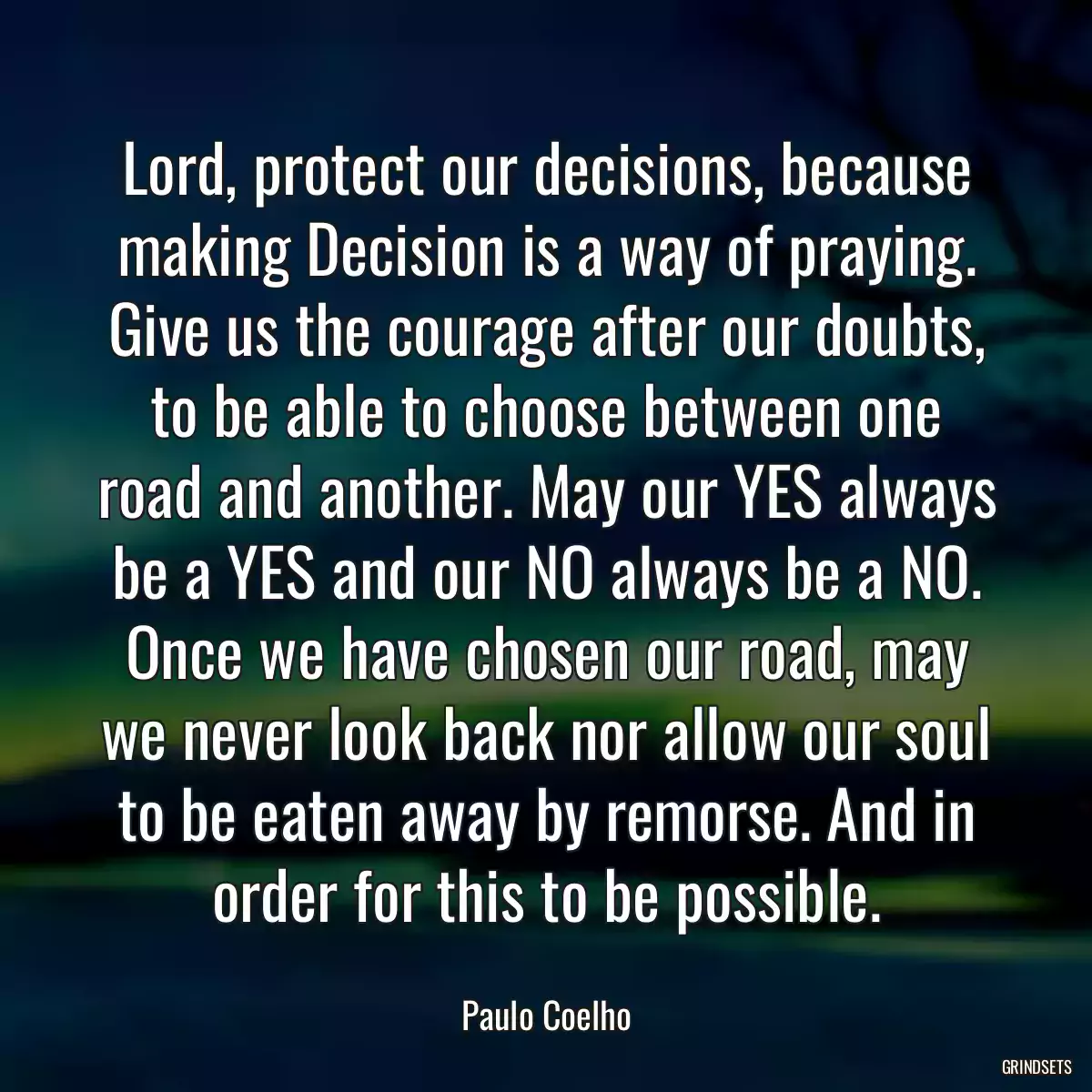 Lord, protect our decisions, because making Decision is a way of praying. Give us the courage after our doubts, to be able to choose between one road and another. May our YES always be a YES and our NO always be a NO. Once we have chosen our road, may we never look back nor allow our soul to be eaten away by remorse. And in order for this to be possible.