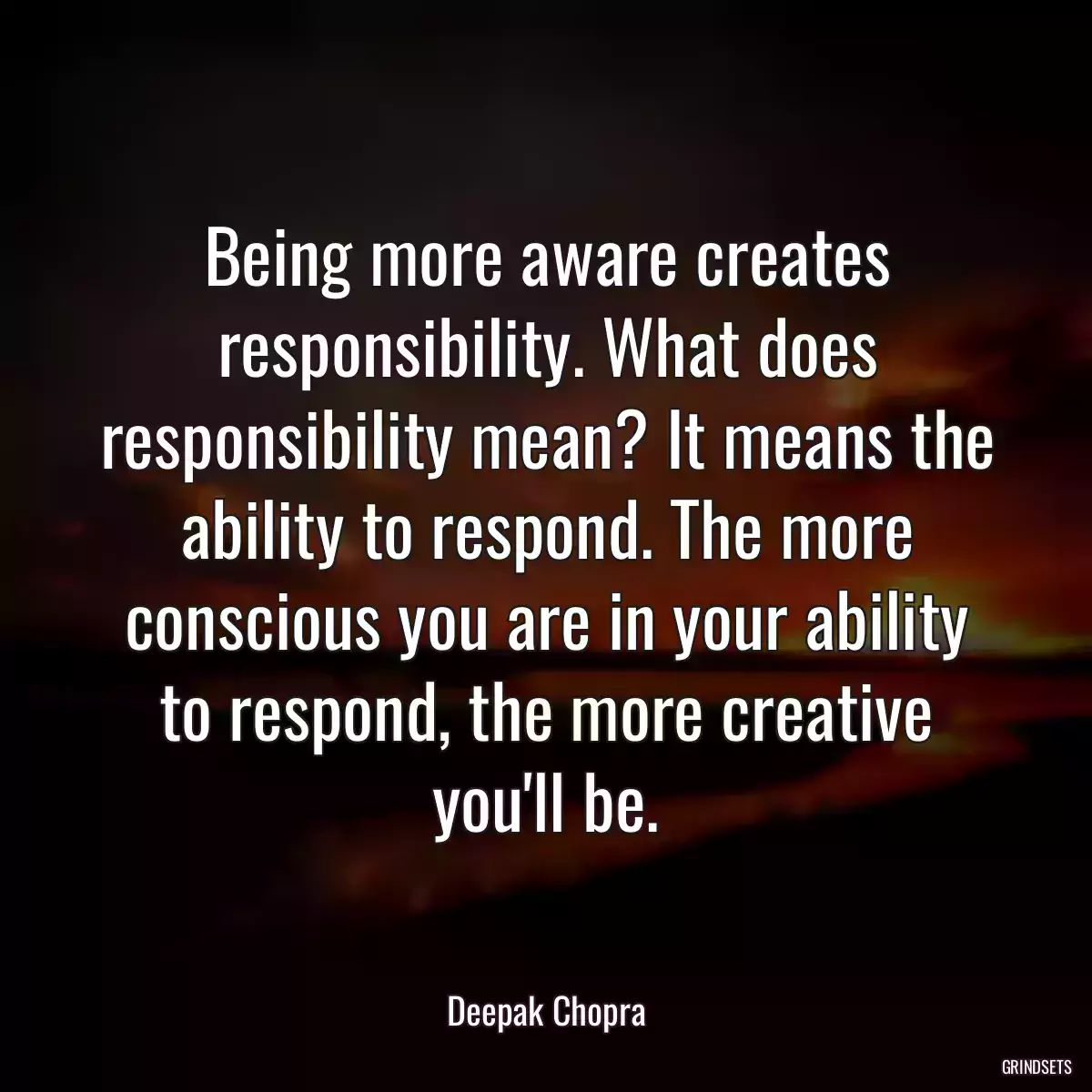 Being more aware creates responsibility. What does responsibility mean? It means the ability to respond. The more conscious you are in your ability to respond, the more creative you\'ll be.