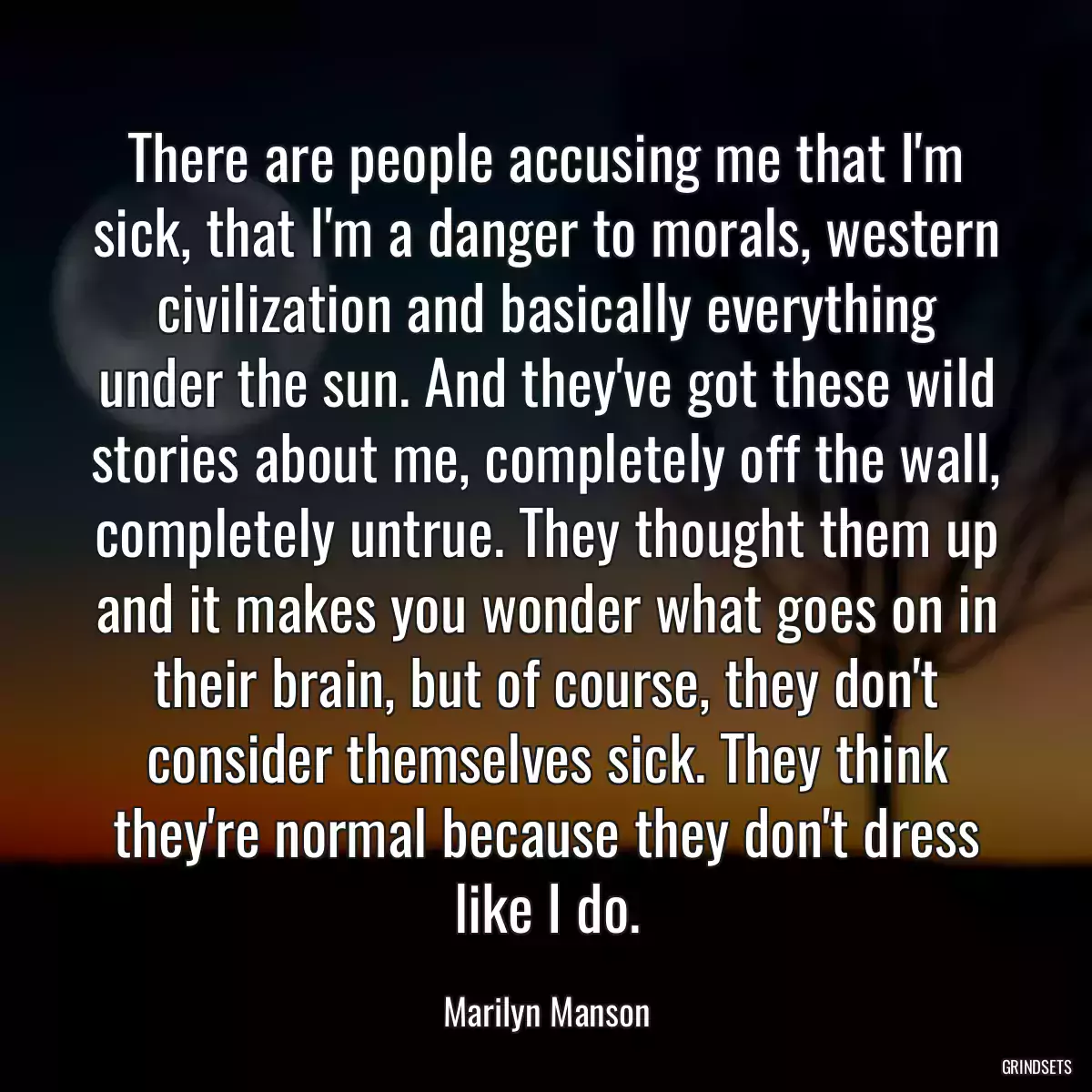 There are people accusing me that I\'m sick, that I\'m a danger to morals, western civilization and basically everything under the sun. And they\'ve got these wild stories about me, completely off the wall, completely untrue. They thought them up and it makes you wonder what goes on in their brain, but of course, they don\'t consider themselves sick. They think they\'re normal because they don\'t dress like I do.