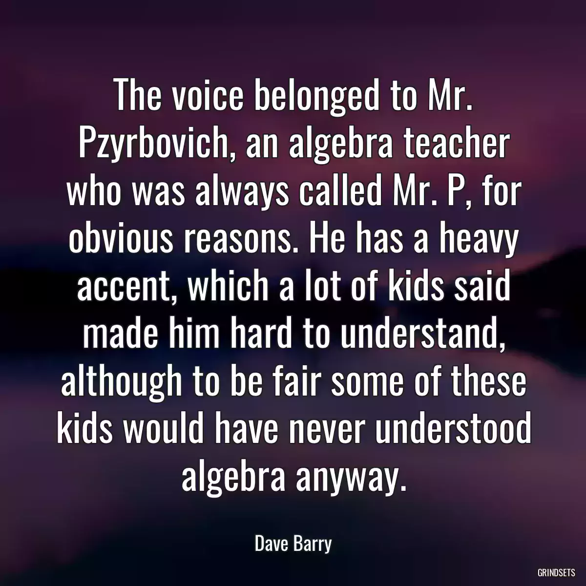 The voice belonged to Mr. Pzyrbovich, an algebra teacher who was always called Mr. P, for obvious reasons. He has a heavy accent, which a lot of kids said made him hard to understand, although to be fair some of these kids would have never understood algebra anyway.