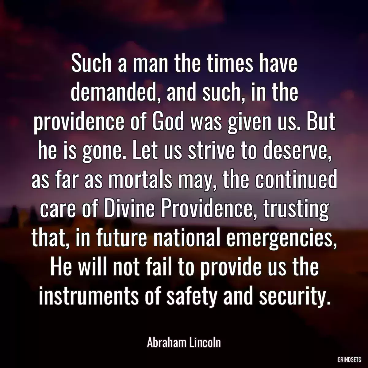 Such a man the times have demanded, and such, in the providence of God was given us. But he is gone. Let us strive to deserve, as far as mortals may, the continued care of Divine Providence, trusting that, in future national emergencies, He will not fail to provide us the instruments of safety and security.