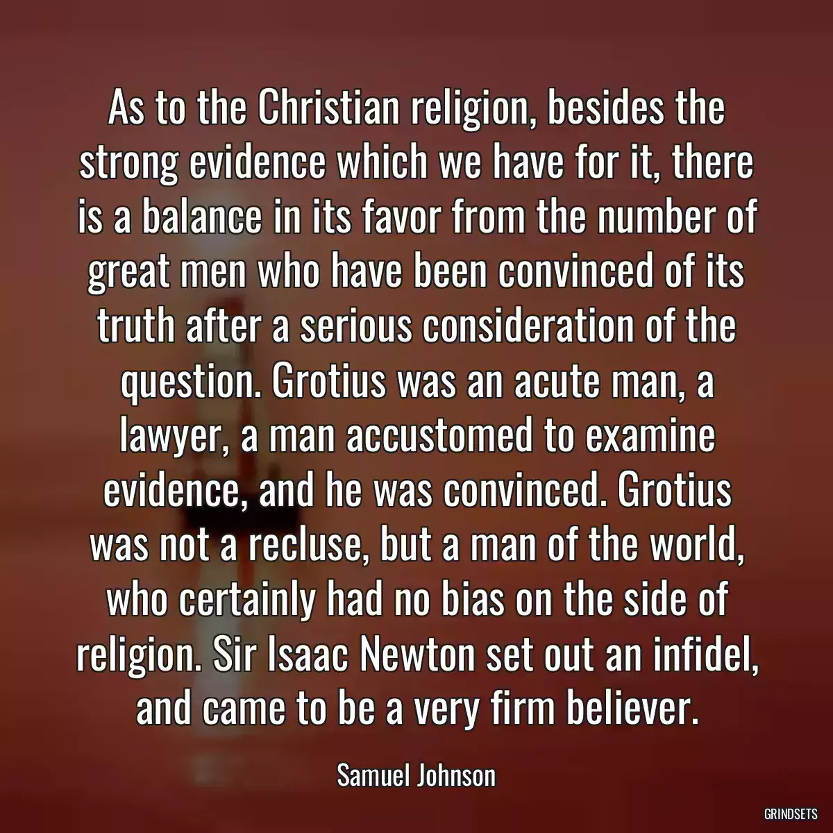 As to the Christian religion, besides the strong evidence which we have for it, there is a balance in its favor from the number of great men who have been convinced of its truth after a serious consideration of the question. Grotius was an acute man, a lawyer, a man accustomed to examine evidence, and he was convinced. Grotius was not a recluse, but a man of the world, who certainly had no bias on the side of religion. Sir Isaac Newton set out an infidel, and came to be a very firm believer.