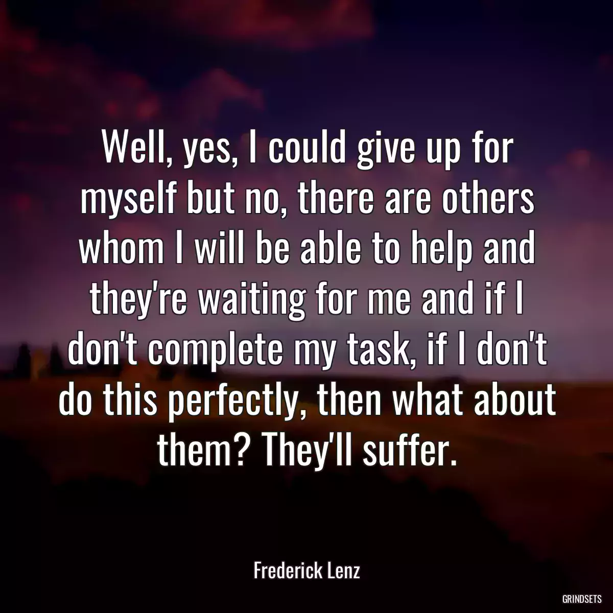 Well, yes, I could give up for myself but no, there are others whom I will be able to help and they\'re waiting for me and if I don\'t complete my task, if I don\'t do this perfectly, then what about them? They\'ll suffer.