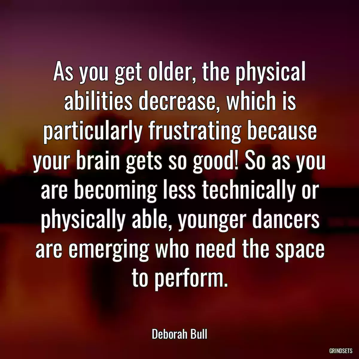 As you get older, the physical abilities decrease, which is particularly frustrating because your brain gets so good! So as you are becoming less technically or physically able, younger dancers are emerging who need the space to perform.