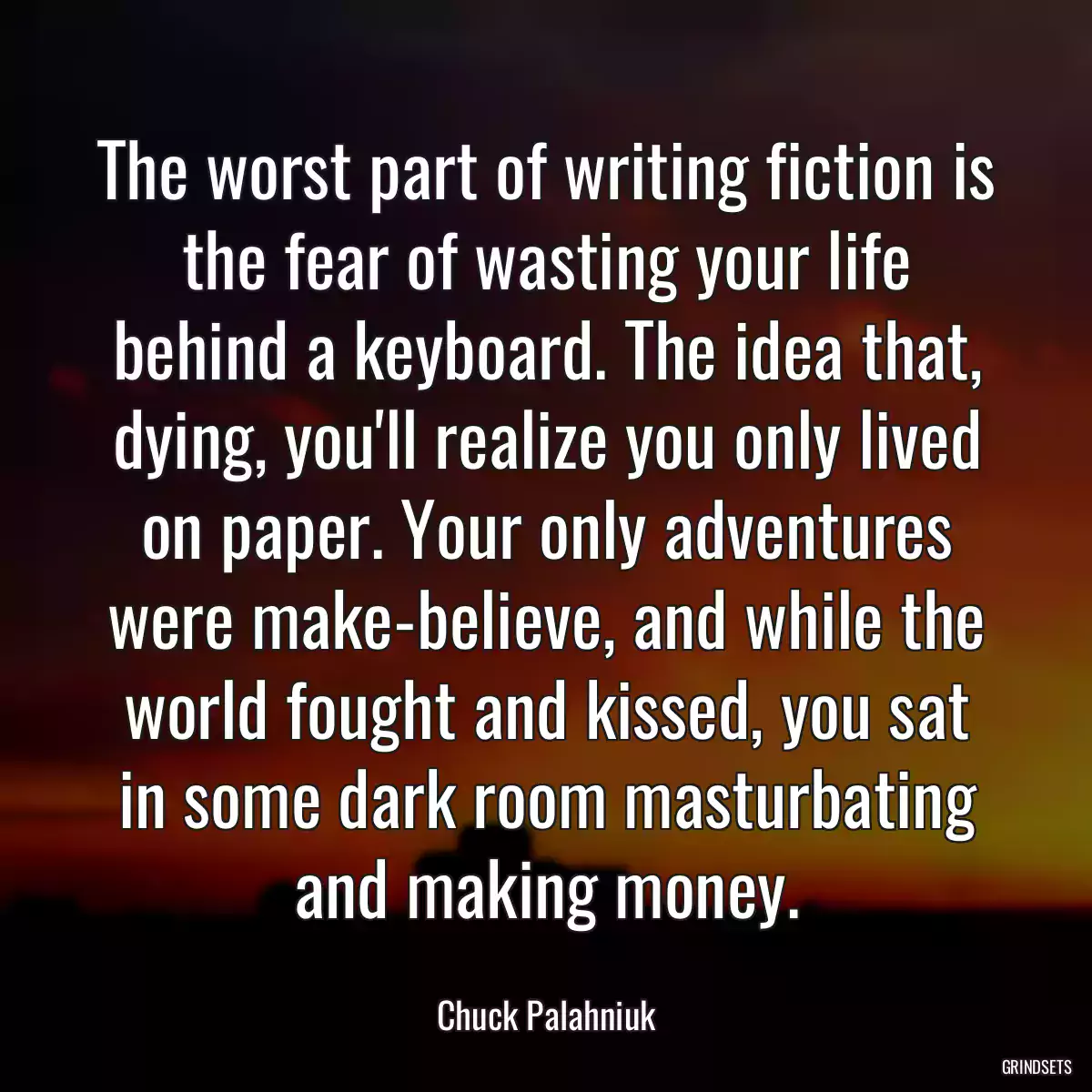 The worst part of writing fiction is the fear of wasting your life behind a keyboard. The idea that, dying, you\'ll realize you only lived on paper. Your only adventures were make-believe, and while the world fought and kissed, you sat in some dark room masturbating and making money.