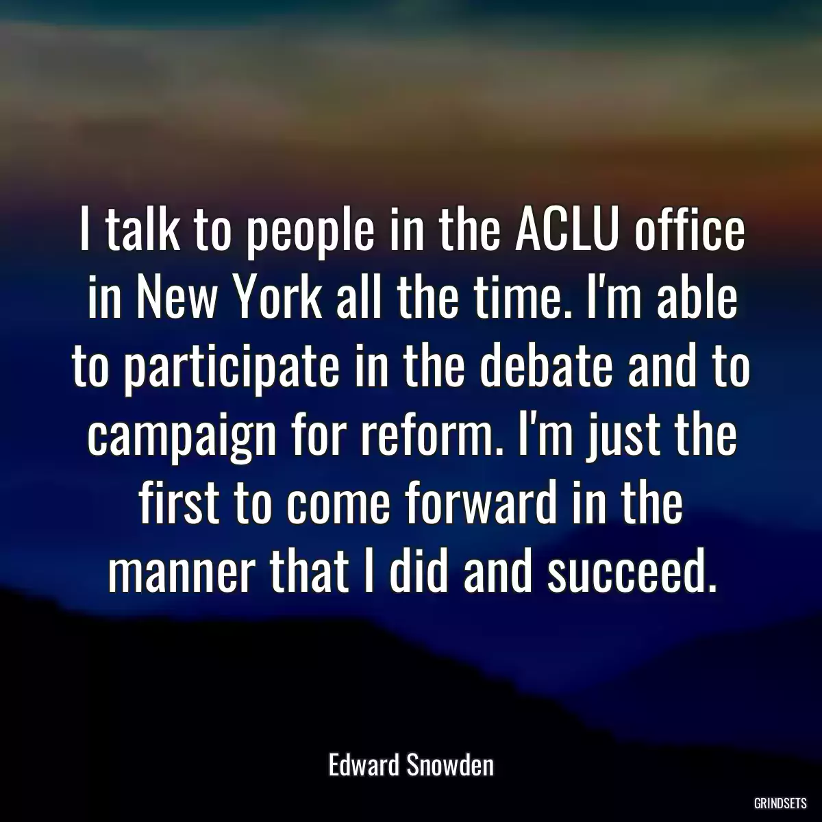 I talk to people in the ACLU office in New York all the time. I\'m able to participate in the debate and to campaign for reform. I\'m just the first to come forward in the manner that I did and succeed.