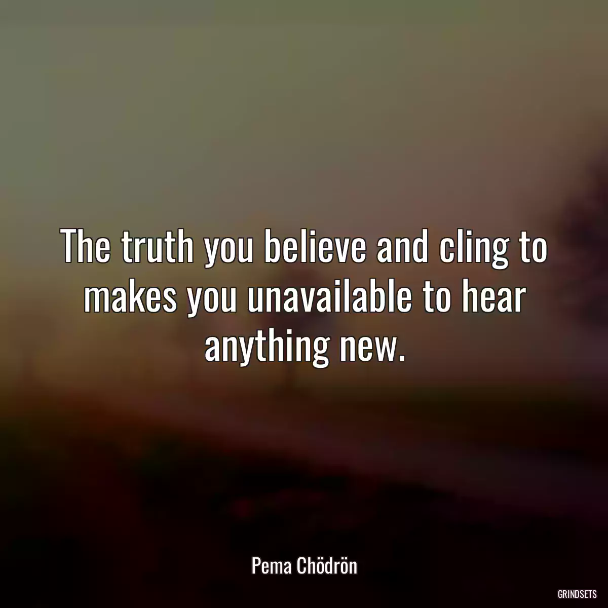 The truth you believe and cling to makes you unavailable to hear anything new.