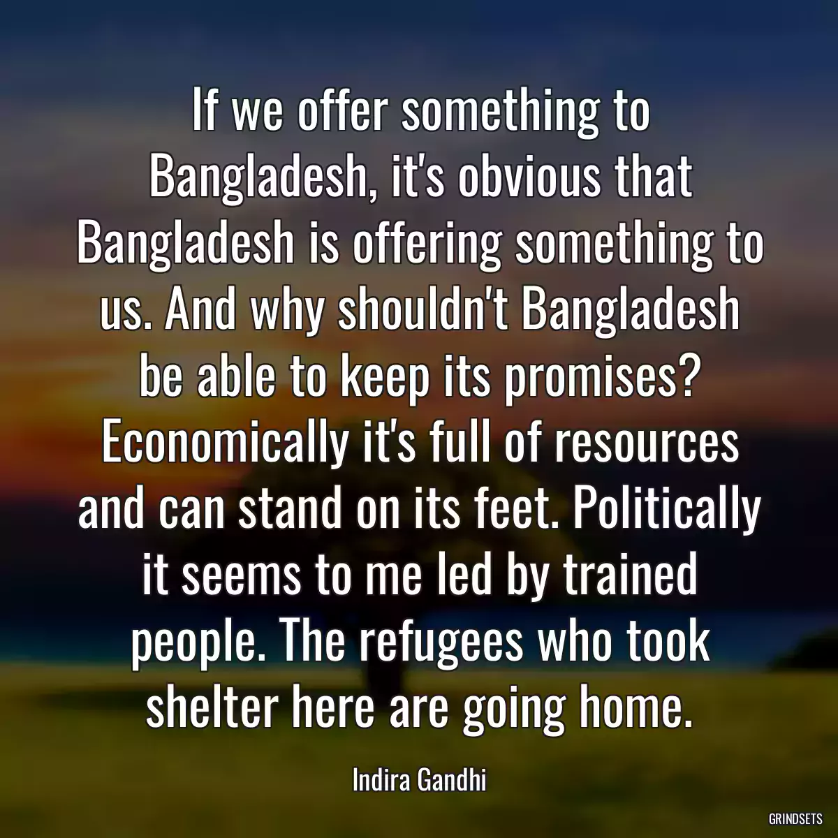 If we offer something to Bangladesh, it\'s obvious that Bangladesh is offering something to us. And why shouldn\'t Bangladesh be able to keep its promises? Economically it\'s full of resources and can stand on its feet. Politically it seems to me led by trained people. The refugees who took shelter here are going home.