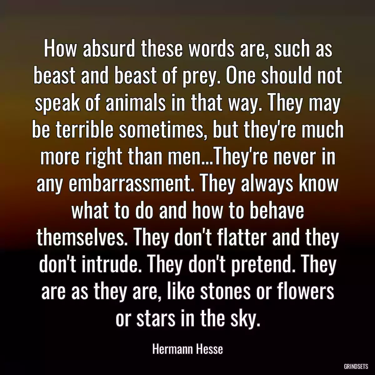 How absurd these words are, such as beast and beast of prey. One should not speak of animals in that way. They may be terrible sometimes, but they\'re much more right than men...They\'re never in any embarrassment. They always know what to do and how to behave themselves. They don\'t flatter and they don\'t intrude. They don\'t pretend. They are as they are, like stones or flowers or stars in the sky.