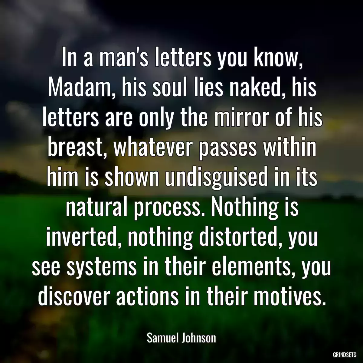 In a man\'s letters you know, Madam, his soul lies naked, his letters are only the mirror of his breast, whatever passes within him is shown undisguised in its natural process. Nothing is inverted, nothing distorted, you see systems in their elements, you discover actions in their motives.