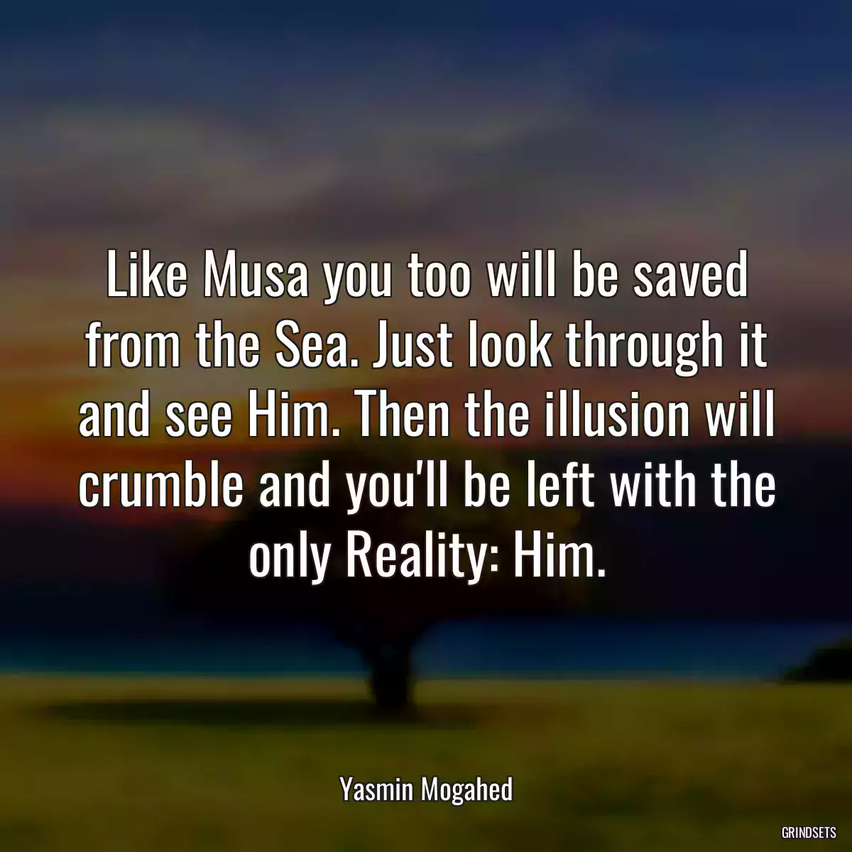 Like Musa you too will be saved from the Sea. Just look through it and see Him. Then the illusion will crumble and you\'ll be left with the only Reality: Him.