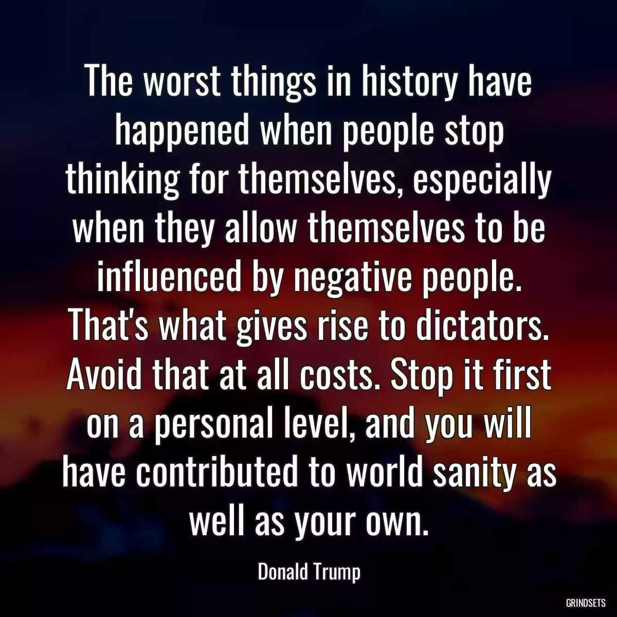 The worst things in history have happened when people stop thinking for themselves, especially when they allow themselves to be influenced by negative people. That\'s what gives rise to dictators. Avoid that at all costs. Stop it first on a personal level, and you will have contributed to world sanity as well as your own.