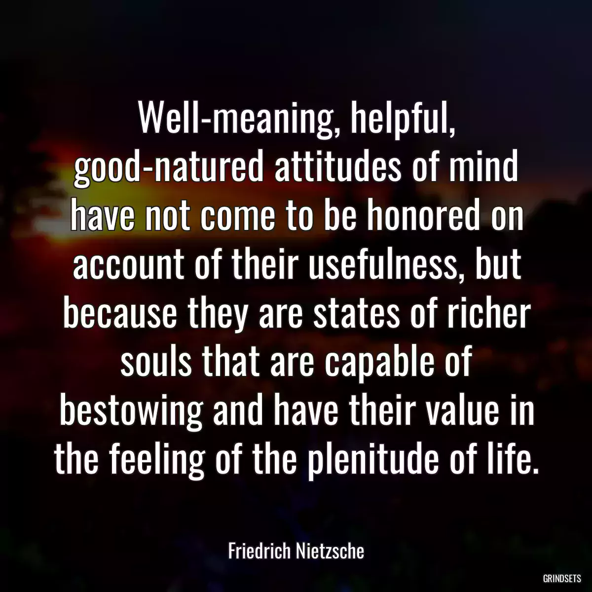 Well-meaning, helpful, good-natured attitudes of mind have not come to be honored on account of their usefulness, but because they are states of richer souls that are capable of bestowing and have their value in the feeling of the plenitude of life.