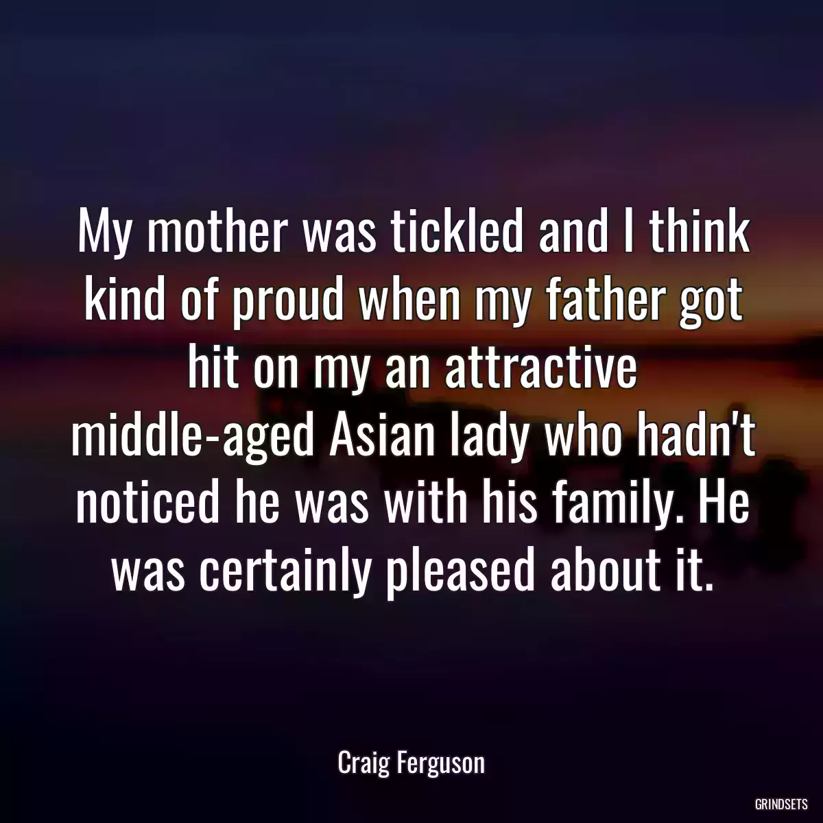 My mother was tickled and I think kind of proud when my father got hit on my an attractive middle-aged Asian lady who hadn\'t noticed he was with his family. He was certainly pleased about it.